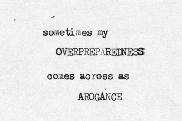 sometimes my OVERPREPAREDNESS comes across as AROGANCE 