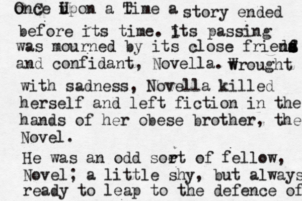 o OnC ce i U upon a t Time a story ended before its time. i Its passing was mourned by its close frieda a s s S ns s d f d and confidant, Novella. wr W ought with sadness, Novella killed herself and left fiction in the hands of her obese brother, the Novel. He was an odd soe rt of r fellow, Novel; a little shy, but always ready to leap to the defence of 