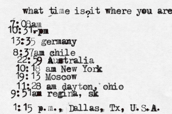 what time is it where you are ? 7:08 10:31- . 13:35 german 8:37am x chi 22:59 australia 10:18 am New Yo 19:13 Mosco 11:28 am dayton, oh 9:51am regina, sk 1:15 p.m ., Dallas, Tx , U.S.A. 