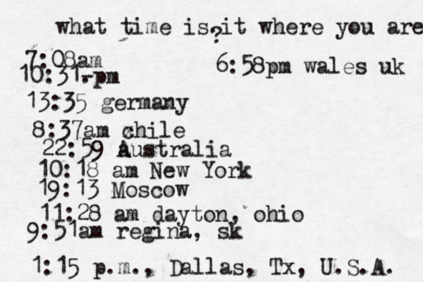 what time is it where you are ? 7:08 10:31- . 13:35 german 8:37am x chi 22:59 australia 10:18 am New Yo 19:13 Mosco 11:28 am dayton, oh 9:51am regina, sk 1:15 p.m ., Dallas, Tx , U.S.A. 6:58pm wales uk 