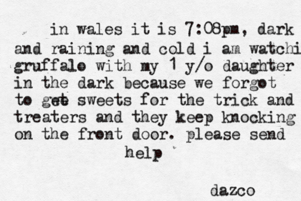 in wales it is 7:08pm, dark and raining and cold i am watching gruffalo with my 1 y/o daughter in the dark because we forgot to gwt e e sweets for the trick and treaters and they keep knocking on the front door . please send help dazco 