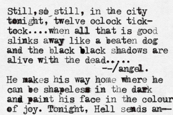 Still,si o still, in the city tonight, twelve oclock tick- tock....when all that is good slinks away like a beaten dog and the black b b black shadows are alive with the dead..... He makes his way home where he can be shapeless in the dark ans d paint his face in the colours of joy. Tonight, Hell sends an angel. -- - -/ 