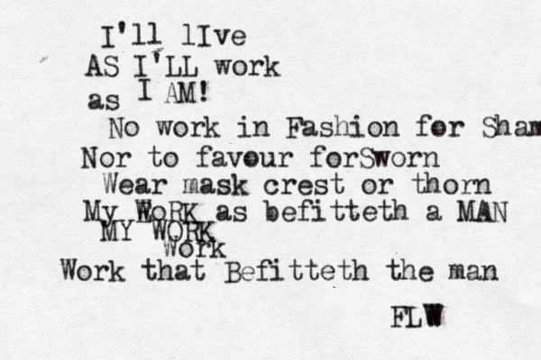 I'll lIve AS I'LL work as I AM! No work in Fashion for Sham Nor to favour forSworn Wear mask crest or thorn My E WoRK as befitteth a MAN MY WORK Work Work that Befitteth the man FLW W 