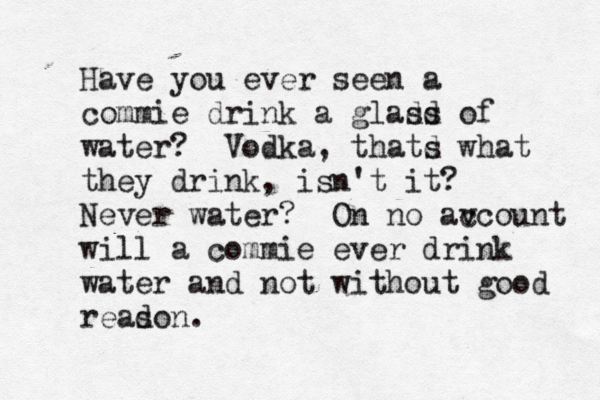 Have you ever seen a commie drink a gladd ss of water? Vodka, thatd s what they drink, isn't it? Never water? On no av ccount will a commie ever drink water and not without good readon s . 