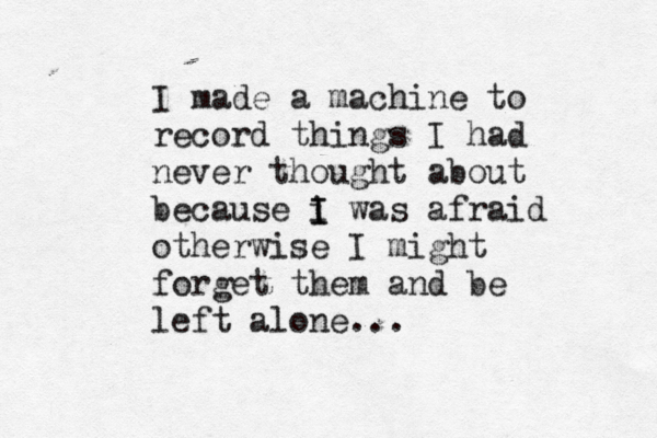 I made a machine to record things I had never thought about because i I I was afraid otherwise I might forget them and be left alone...