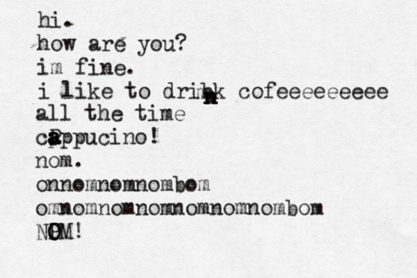 hi. how are you? im fine. i like to dribk cofeeeeeeeee m n n n all the time cP a a a a p ppucino! nom. onnomnomnombom omnomnomnomnomnomnombom NP O OM!