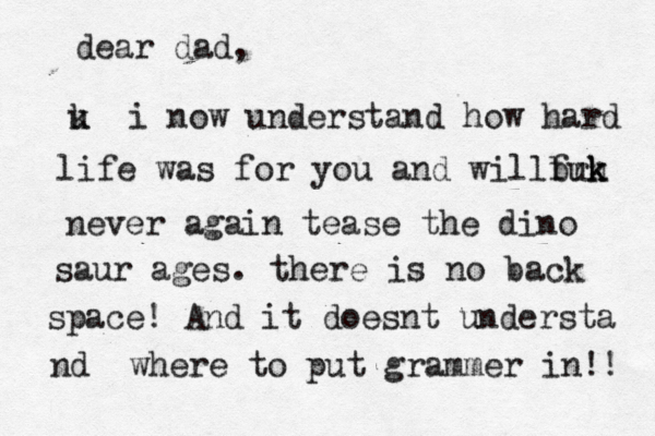 dear dad, u k i now understand how hard life was for you and willb frk k k h u never again tease the dino saur ages. there is no back space! And it doesnt understa nd where to put grammer in!! 