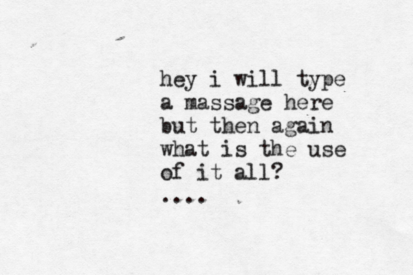 hey i will type a massage here but then again what is the use of it all? ....