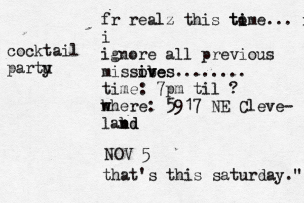 fr realz this tome i ti ... ig i ignore all previous missob v ives ives........ time: 7pm til ? h w where: 5917 NE Cleve- labd n nd NOV 5 that's this saturday ." cocktail partu y
