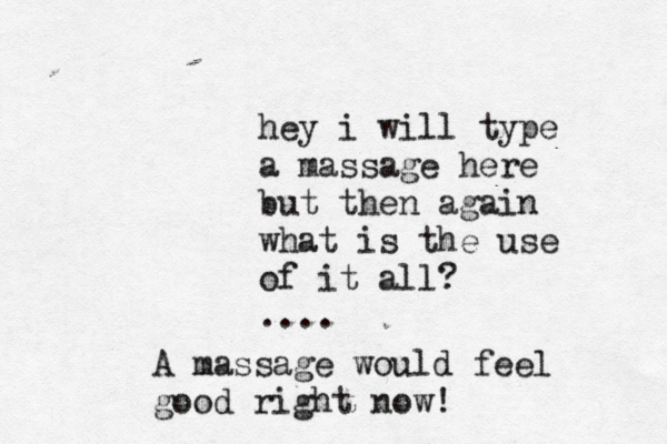 hey i will type a massage here but then again what is the use of it all? .... A massage would feel good right now!