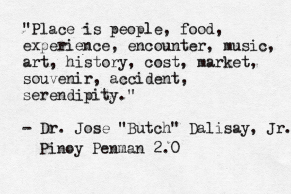 "Place is people, food, experience, encounter, music, art, history, cost, market, souvenir, accident, serendipity. " - Dr. Jose "Butch" Dalisay, Jr. Pinoy Pen man 2.0 