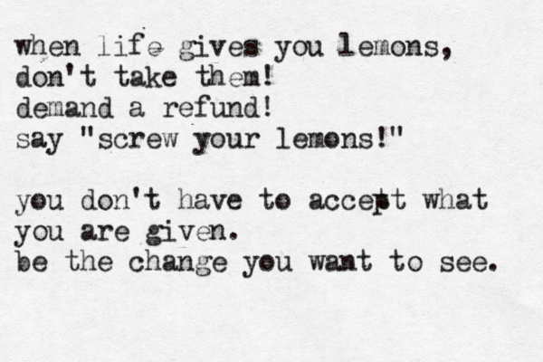 when life gives you lemons, don't take them! demand a refund! say "screw your lemons!" you don't have to accet pt what you are given . be the change you want to see.