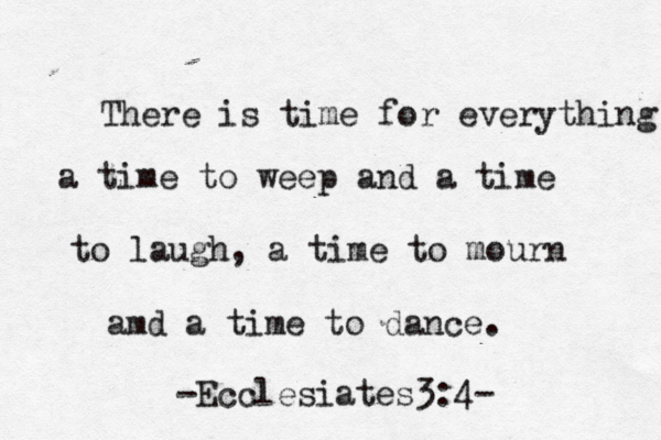 There is time for everything a time to weep and a time to laugh, a time to mourn amd a time to dance. -Ecclesiates3:4-
