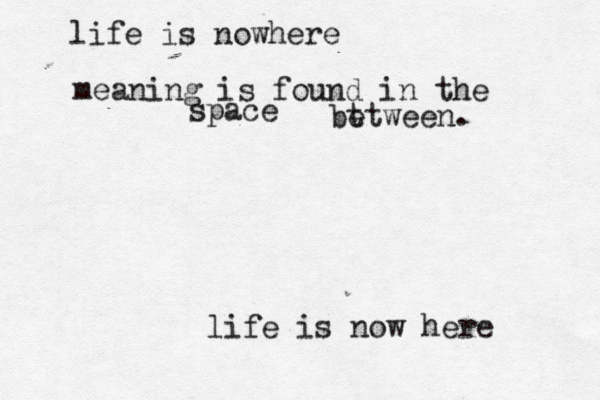 life is nowhere life is now here meaning is found in the space bt etween. 