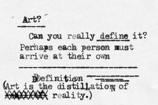 Art? Can you really define it? Perhaps each person must arrive at their own Definition ------------------------- ----------- ------ ------ ------ ------- D D o t Art is the distillation of reAllitY a --------- reality. \\\\\\\\\ ///////// ( ) ( N L 