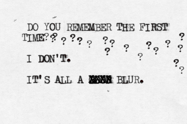DO YOU REMEMBER THE FIRST TIME? I DON'T. IT'S ALL A BLUR XXXX OOOO BBBB XXXX BLUR. ? ? ? ? ? ? ? ? ? ? ? ? ? ? ? ? ? ? 