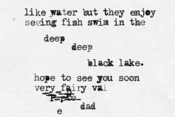 e like water but they enjoy seeing fish swim in the deep deep black lake. hope to see you soon very fairy val Pèete r R - -- -.--- - - --- - --- dad 