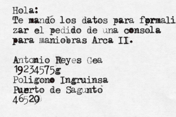 Hola: Te mando los datos para fpr ormali zar el pedido de una consola para maniobras Arca II. Antonio Reyes Gea 19234575g Poligono Ingruinsa Pur erto de Sagunto 46529 0 