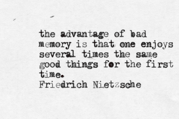 the advantage of bad memory is that one enjoys several times the same good things for the first time. Friedrich Nietzsche