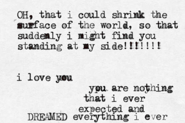OH, that i could shrink the surface of the world, so that suddenly i might find you standing at my side!!!!!!! i love u you ypu ou are noy thing that i ever expected and everything i ever DREAMED 