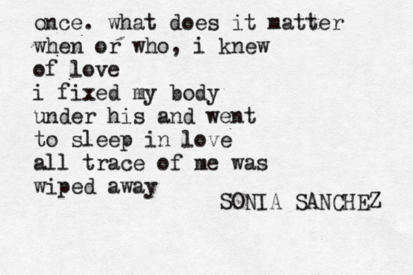 once. what does it matter when or who, i knew of love i fixed my body under his and went to sleep in love all trace of me was wiped away SONIA SANCHEZ 
