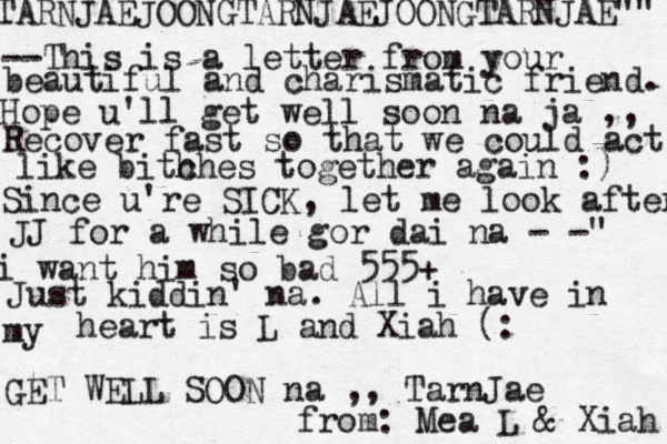 TARNJAEJOONGTARNJAEJOONGTARNJAE"" --This is a letter from your beautiful and charismatic friend. Hope u'll get well soon na ja ,, Recover fast so that we could act like bith ches together again :) Since u're SICK, let me look after JJ for a while gor dai na - -" i want him so bad 555+ Just kiddin' na. All i have in my heart is L and Xiah (: GET WELL SOON na ,, TarnJae from: Mea L & Xiah 