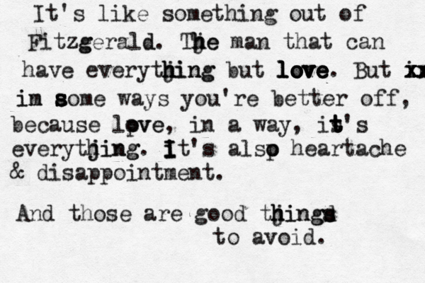 It's like something out of Fitze g zgerald d . Tje h h he man that can have everytjing h h hing but love l love e e v o ove love. But in x x xx x xx i in m a s s s some ways you're better off, because lpve o ove , in a way, it s t t t's everytjing h jing. i i I I It's alsp o o heartache & disappointment. And those are good tjingd h h hings s to avoid. 