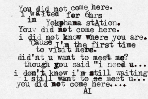 You did not co me here. i w a ited for 6hrs in Yokp ohama stAtion. Youv did not come here. i did not know where you are. Cause ' I'm the first time to visit hetr r r re. did'nt u want to meet mr e e e? though g y you said "i need u... i dom n't know i'm still waiting i still want to se -- meet u... you did not come here.... AI