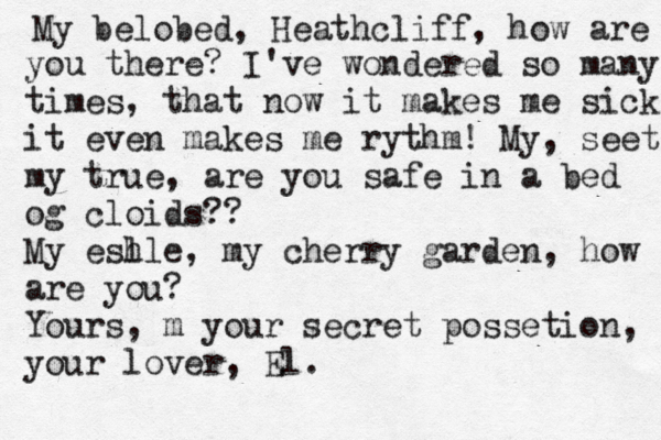 My belobed, Heathcliff, how are you there? I've wondered so many times, that now it makes me sick it even makes me rythm! My, seet my true, are you safe in a bed og cloids?? My esh lle, my cherry garden, how are you? Yours , m your secret possetion, your lover, El. 