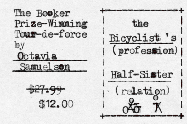 The Booker Prize-Winning Tour-de-force by _____________ _____________ +-------------+ | | | | | | | | | | | | | | | | | | +-------------+ the ___________ 's (profession) ___________ (relation) Octavia Samuelson Bicyclist Half-Sister O O _ ./ o ---\o | -/\ £ $27.99 ------- $12.00