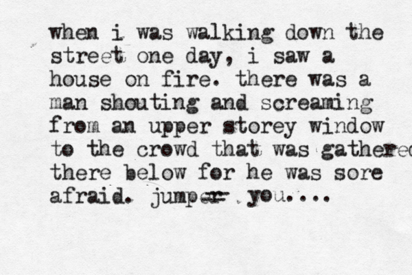 when i was walking down the street one day, i saw a house on fire. there was a man shouting and screaming from a n upper storey window to the crowd that was gathered there there below for he was sore afraid. jumper -- -- you.... 