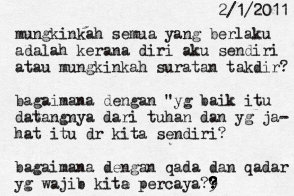2/1/2011 mungkinkah semua yang berlaku adalah kerana diri aku sendiri atau mungkinkah suratan takdir? bagaimana dengan "yg baik itu datangnya dari tuhan dan yg ja- hat itu dr kita sendiri? bagaimana dengan qada dan qadar yg wajib kite a percaya?9 ? ? ? ?