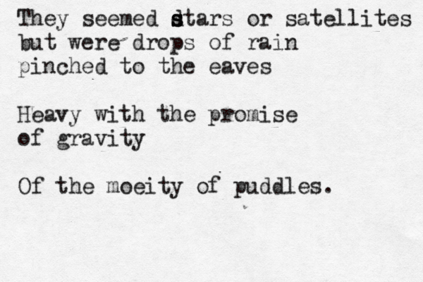 They seemed d s s stars or satellites but were drops of rain pinched to the eaves Heavy with the promise of gravity Of the moeity of puddles. 