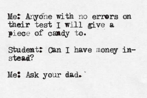 Me: Anyone with no errors on their test I will give a piece of candy to. Student: Can I have money in- stead? Me: Ask your dad.