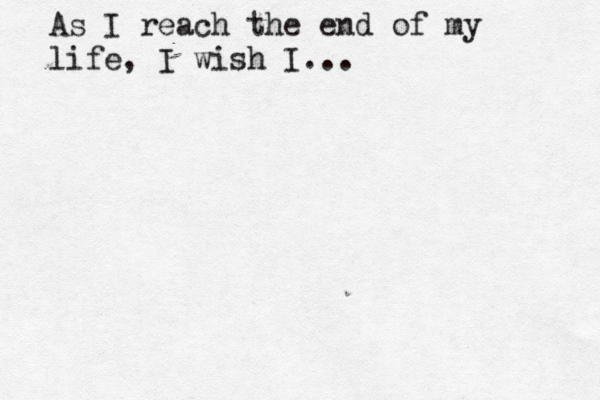 As I reach the end of my life, I wish I... 