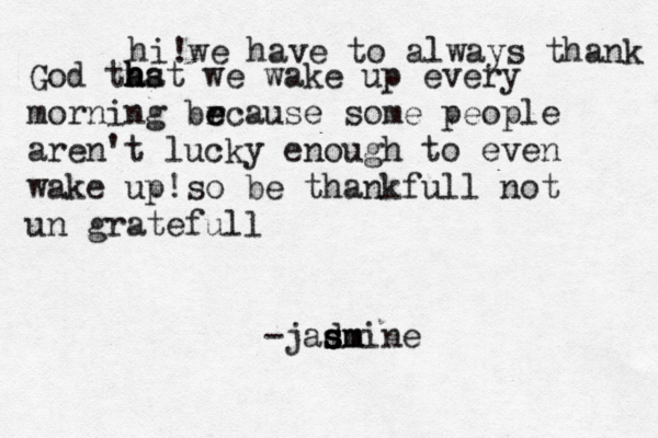 hi !we have to always thank God thst a h ha we wake up every morning brcause e e some people aren't lucky enough to even wake up!so be thankfull not un gratefull -jadmine s s s sm 