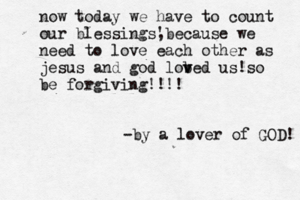 now today we have to count our blessings' ,because we need to love each other as jesus and god lob v ved us!so be forgiving!!!! -by a lover of GOD! 
