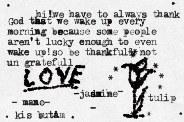 hi !we have to always thank God thst a h ha we wake up every morning brcause e e some people aren't lucky enough to even wake up!so be thankfull not un gratefull -jadmine s s s sm - mano- - . . . . .............................................................................................................. ..............................................................................................................* ........................* * * * * * * * * * tulip - ......................................................................................................................... .......... kis buz tam ' . ....................... ...............................................................................................................................................