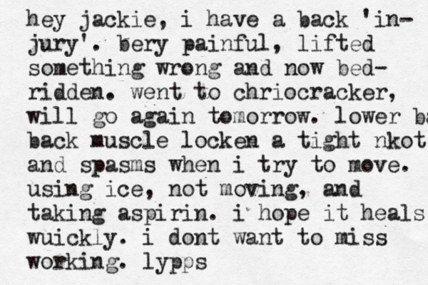 hey jackie, i have a back 'in- jury'. bery painful, lifted something wrong and now bed- ridden . went to chriocracker, will go again tomorrow. lower back back muscle locken a tight nkot, and spas ms when i try to move. using ice, not moving, and taking aspirin. i hope it heals wuickly . i dont want to miss working . lypps