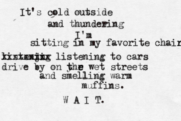 It's cold ous tside and thundering I'm sitting in my favorite chair r r listenjng i i xxxxxxxxx listening to cars drive by on yhr t t e e wet streets and smelling warm muffins . W A I T . 