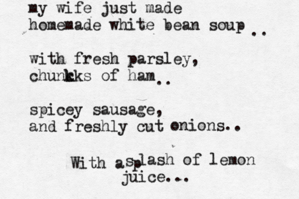 my wife just made homemade white bean soup with fresh parsley, chuncks k k of ham spicey sausage, and fres hly cut .. .. onions.. With a p s lash of lemon juice...
