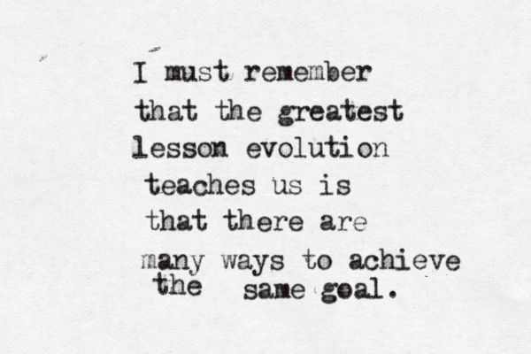 I must remember that the greatest lesson evolution teaches us is that there are many ways to achieve the same goal.