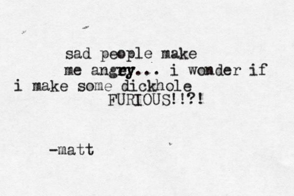 sad people make me angey rr ry ... i wonder if i make some dickhole FURIOUS!!?! -matt