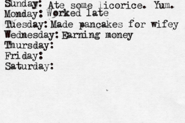 Sunday: Monday: Tuesday: Wednesday: Thursday: Friday: Saturday: Ate some licorice. Yum. W orked late Made pancakes for wifey Earning money 