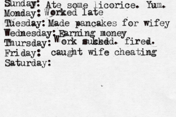 Sunday: Monday: Tuesday: Wednesday: Thursday: Friday: Saturday: Ate some licorice. Yum. W orked late Made pancakes for wifey Earning money W ork suked cked . fired . caught wife cheating
