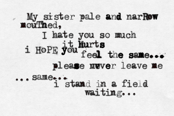 My sister pale a a and d d narR Row w mouTh h hed, I hate you so much it H h hu urts s s s s s i HoPE y y y you feel l l l t t the e e e s s s sam m m m me e... . . . . . . . . . . . . . . . . .. .. . .. .. .. .. ... pleas s s s s se ne v vvve e er leave me same... ... i stand in a field waiting..