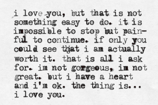 i love you, but that is not something easy to do. it is impossible to stop but pain- ful to continue. if only you could see tj hat i am actually worth it. that is all i ask for. im not gorgeous, im not great. but i have a heart and i'm ok. the thing is... i love you.