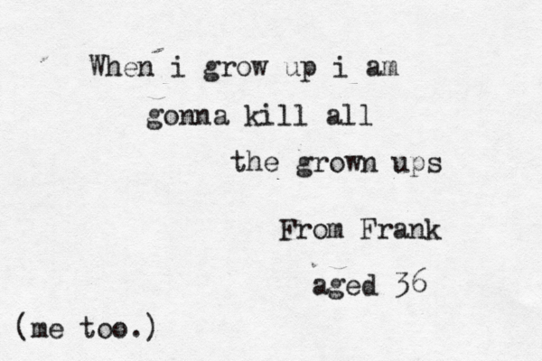 When i grow up i am gonna kill all the grown ups From Frank aged 36 (me too.)