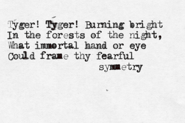 Tyger! Tyger! Burning bright In the forests of the night, What immortal hand or eye Could frame thy fearful symmetry 