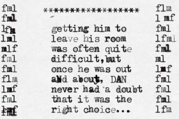 fml fml l lml mlf fml fml flm lmf fml lmf fml fk m m flm l fml lfml fml ml lmf fml fml fml lfm mf getting him to leave his room was often quite difficult,but once he was out abd N abouy t t t t, DAN never had a doubt that it was the right choice... ****************** 